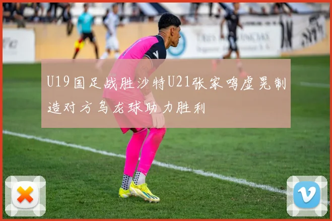 U19国足战胜沙特U21张家鸣虚晃制造对方乌龙球助力胜利