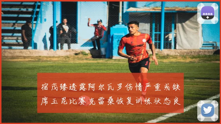宿茂臻透露阿尔瓦罗伤情严重或缺席玉昆比赛克雷桑恢复训练状态良好