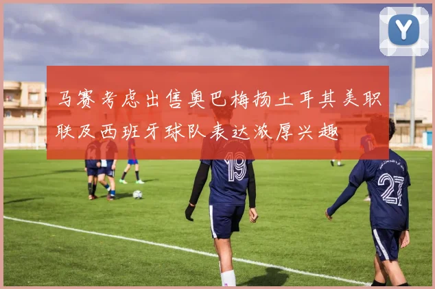 马赛考虑出售奥巴梅扬土耳其美职联及西班牙球队表达浓厚兴趣