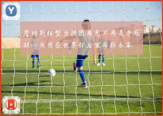 詹姆斯转型为拼图角色不再是夺冠核心或将在世界杯后宣布新东家