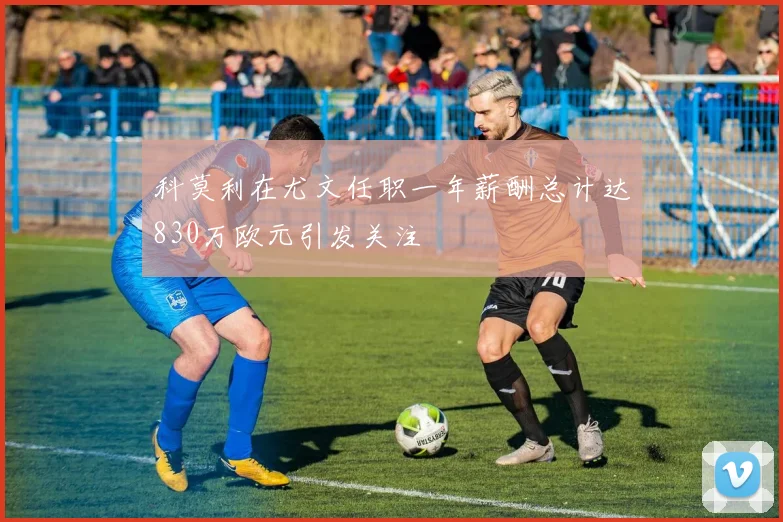 科莫利在尤文任职一年薪酬总计达830万欧元引发关注