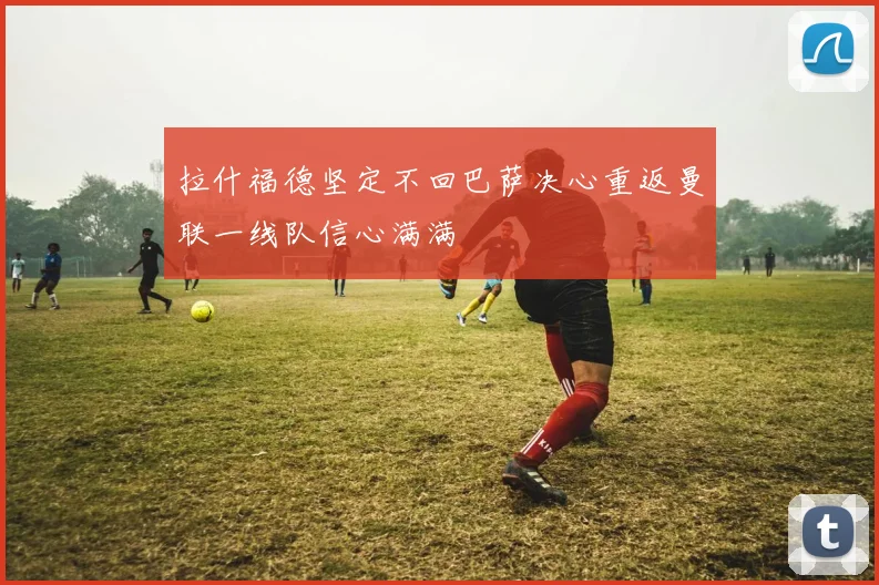 拉什福德坚定不回巴萨决心重返曼联一线队信心满满