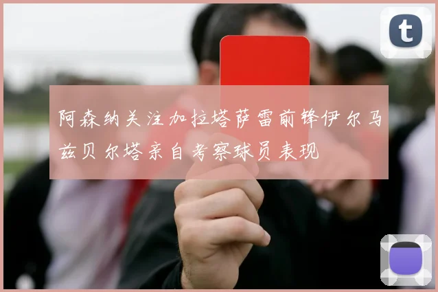 阿森纳关注加拉塔萨雷前锋伊尔马兹贝尔塔亲自考察球员表现