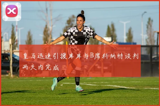 皇马迅速引援库库与B席科纳特谈判两天内完成