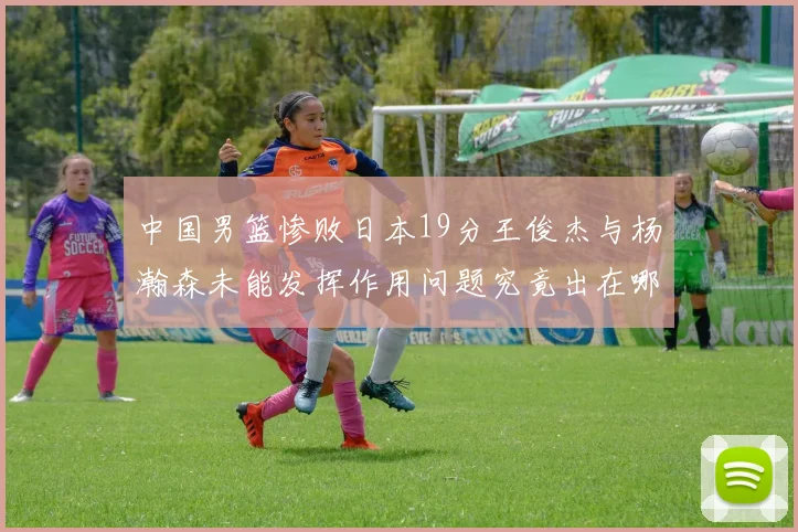 中国男篮惨败日本19分王俊杰与杨瀚森未能发挥作用问题究竟出在哪儿