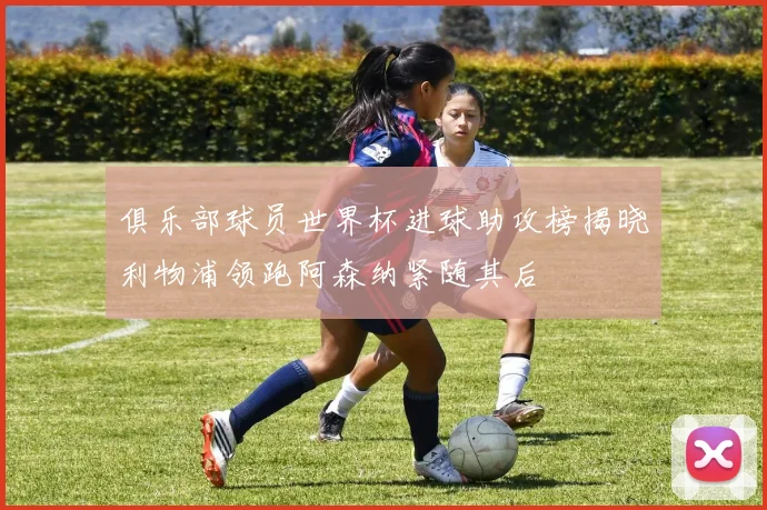 俱乐部球员世界杯进球助攻榜揭晓利物浦领跑阿森纳紧随其后