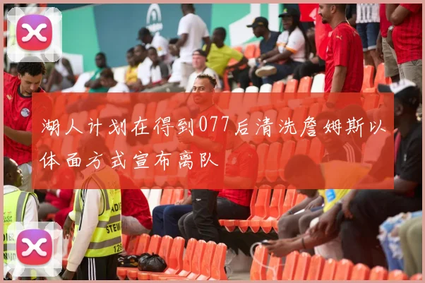 湖人计划在得到077后清洗詹姆斯以体面方式宣布离队