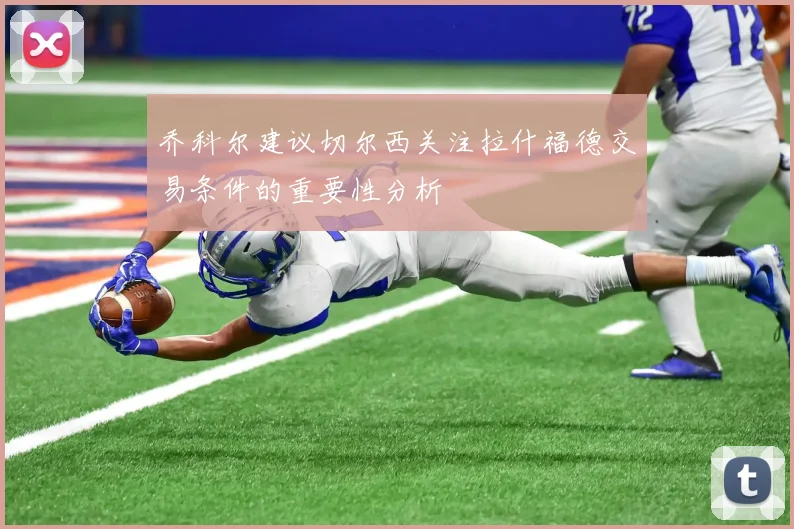 乔科尔建议切尔西关注拉什福德交易条件的重要性分析