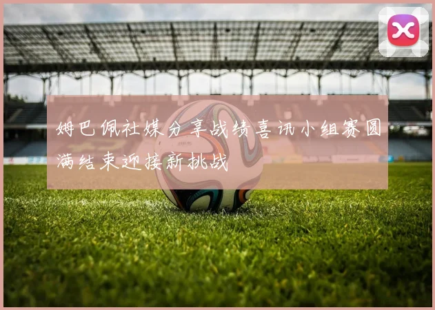 姆巴佩社媒分享战绩喜讯小组赛圆满结束迎接新挑战