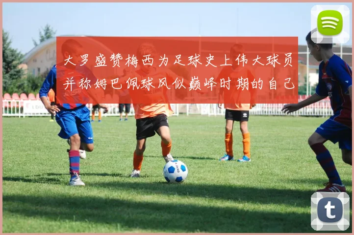 大罗盛赞梅西为足球史上伟大球员并称姆巴佩球风似巅峰时期的自己