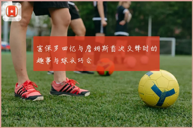 富保罗回忆与詹姆斯首次交锋时的趣事与球衣巧合