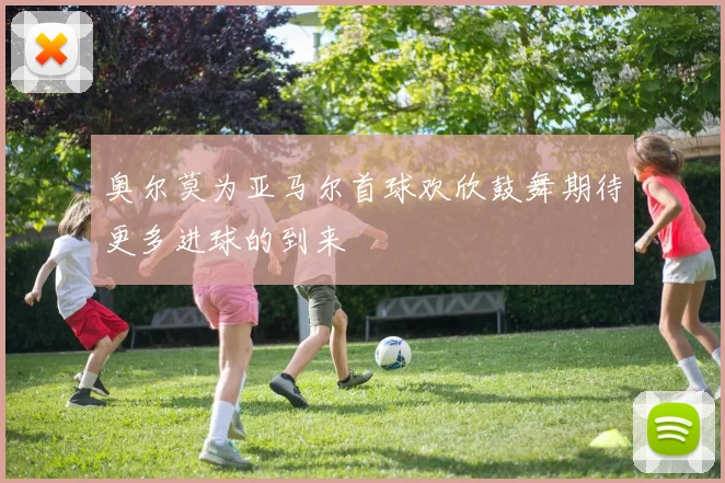 奥尔莫为亚马尔首球欢欣鼓舞期待更多进球的到来