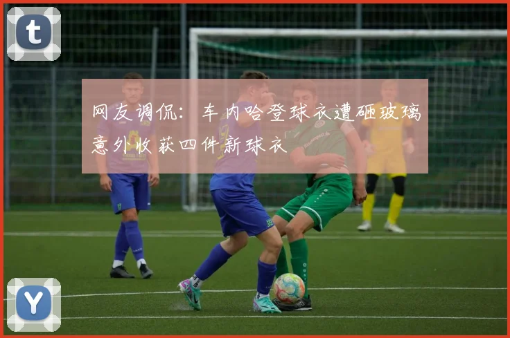 网友调侃：车内哈登球衣遭砸玻璃意外收获四件新球衣