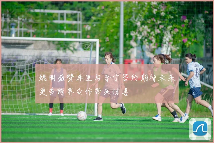 姚明盛赞库里与李宁签约期待未来更多跨界合作带来惊喜