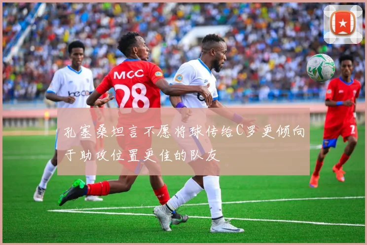 孔塞桑坦言不愿将球传给C罗更倾向于助攻位置更佳的队友