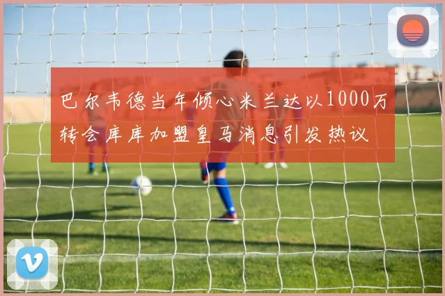 巴尔韦德当年倾心米兰达以1000万转会库库加盟皇马消息引发热议