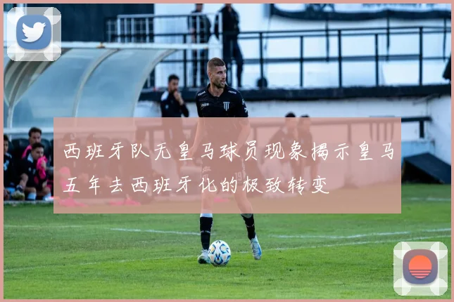 西班牙队无皇马球员现象揭示皇马五年去西班牙化的极致转变
