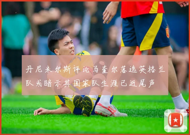 丹尼米尔斯评论马奎尔落选英格兰队或暗示其国家队生涯已近尾声