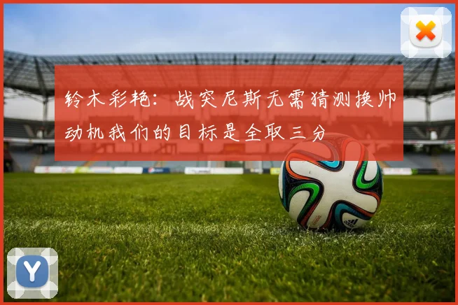 铃木彩艳：战突尼斯无需猜测换帅动机我们的目标是全取三分