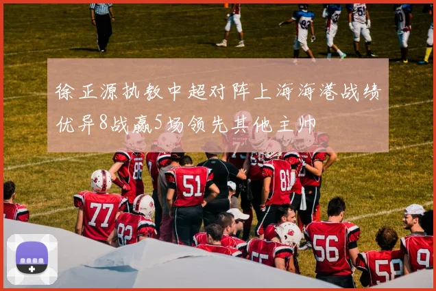 徐正源执教中超对阵上海海港战绩优异8战赢5场领先其他主帅