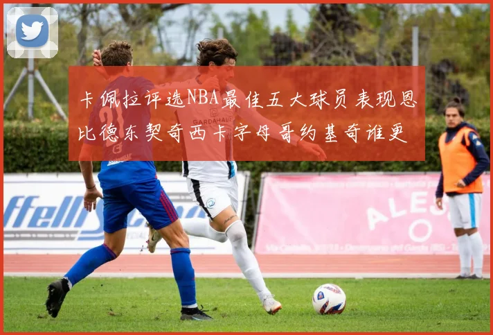 卡佩拉评选NBA最佳五大球员表现恩比德东契奇西卡字母哥约基奇谁更出色