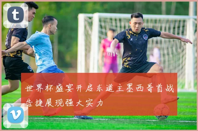 世界杯盛宴开启东道主墨西哥首战告捷展现强大实力