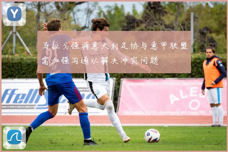 马拉戈强调意大利足协与意甲联盟需加强沟通以解决冲突问题