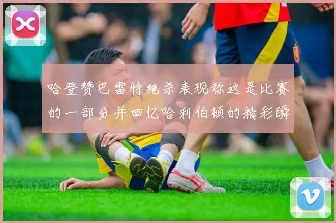 哈登赞巴雷特绝杀表现称这是比赛的一部分并回忆哈利伯顿的精彩瞬间