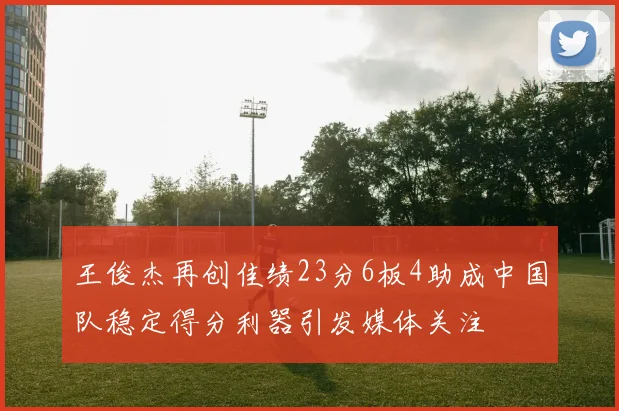 王俊杰再创佳绩23分6板4助成中国队稳定得分利器引发媒体关注