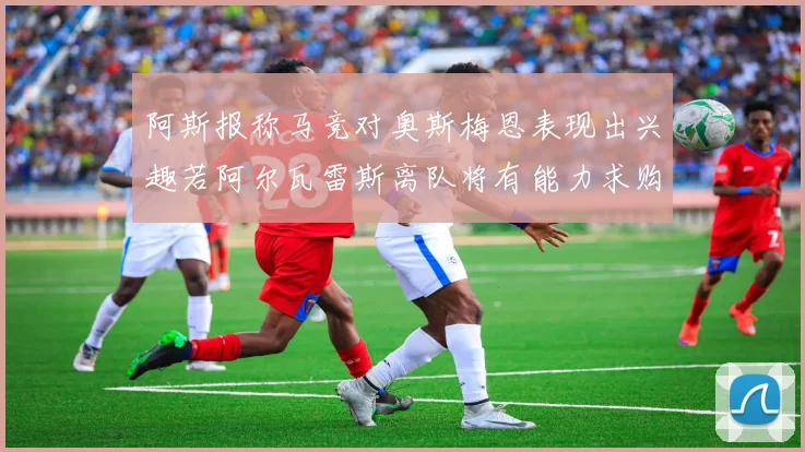 阿斯报称马竞对奥斯梅恩表现出兴趣若阿尔瓦雷斯离队将有能力求购
