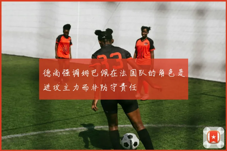 德尚强调姆巴佩在法国队的角色是进攻主力而非防守责任