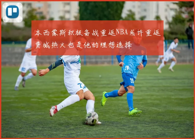 本西蒙斯积极备战重返NBA或许重返费城热火也是他的理想选择