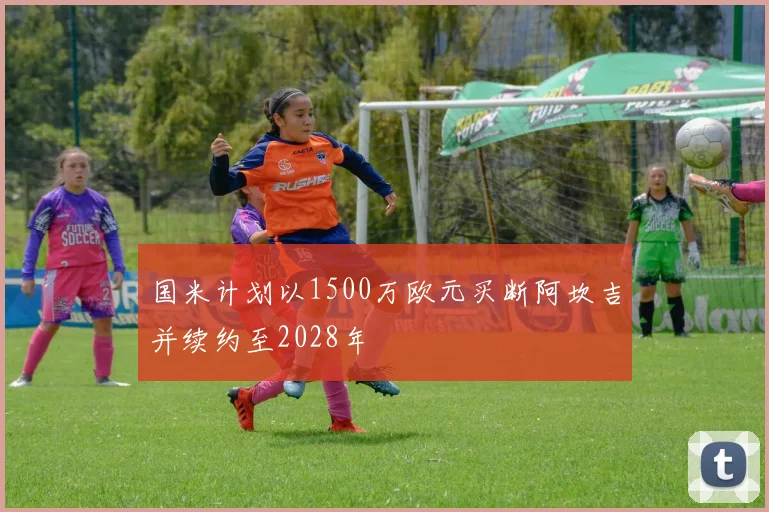 国米计划以1500万欧元买断阿坎吉并续约至2028年