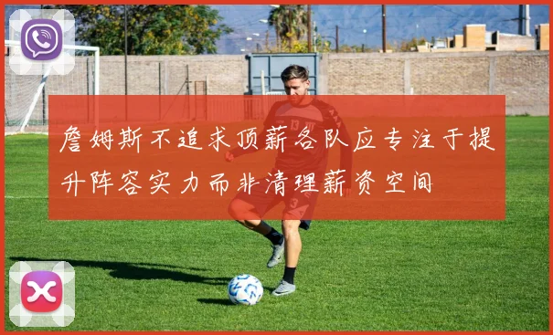 詹姆斯不追求顶薪各队应专注于提升阵容实力而非清理薪资空间