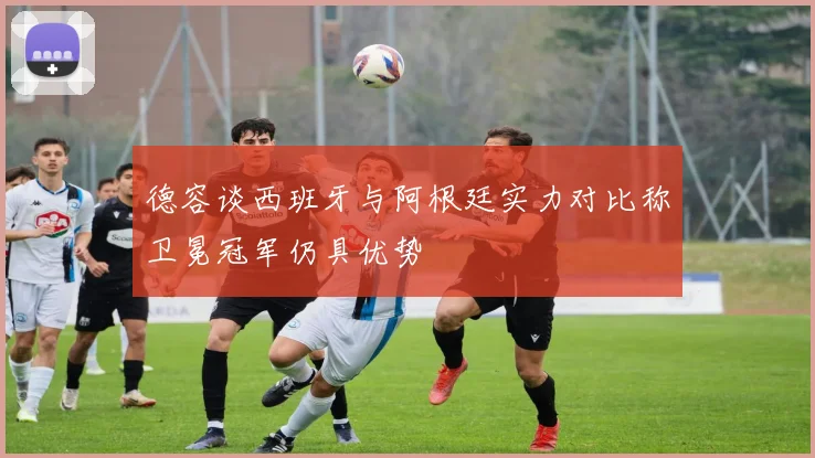 德容谈西班牙与阿根廷实力对比称卫冕冠军仍具优势