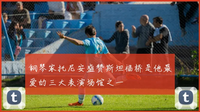 钢琴家托尼安盛赞斯坦福桥是他最爱的三大表演场馆之一