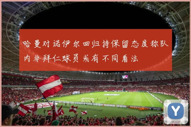 哈曼对诺伊尔回归持保留态度称队内非拜仁球员或有不同看法