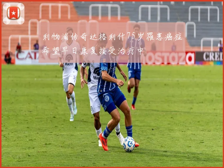 利物浦传奇达格利什75岁罹患癌症希望早日康复接受治疗中