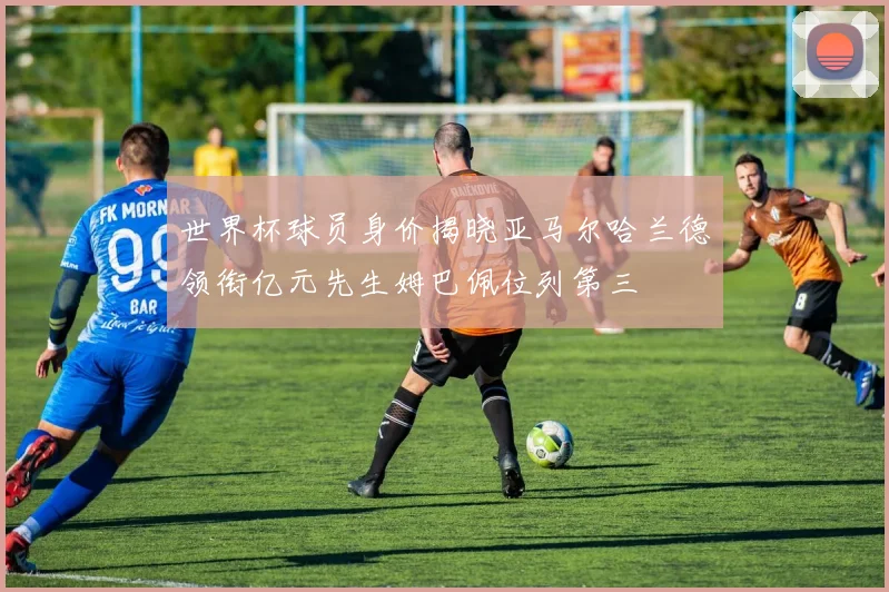 世界杯球员身价揭晓亚马尔哈兰德领衔亿元先生姆巴佩位列第三